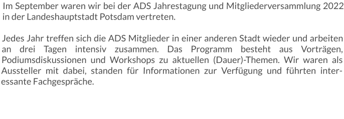 Im September waren wir bei der ADS Jahrestagung und Mitgliederversammlung 2022 in der Landeshauptstadt Potsdam vertreten. Jedes Jahr treffen sich die ADS Mitglieder in einer anderen Stadt wieder und arbeiten an drei Tagen intensiv zusammen. Das Programm besteht aus Vorträgen, Podiumsdiskussionen und Workshops zu aktuellen (Dauer)-Themen. Wir waren als Aussteller mit dabei, standen für Informationen zur Verfügung und führten interessante Fachgespräche.