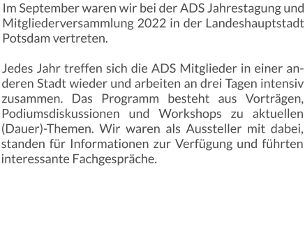 Im September waren wir bei der ADS Jahrestagung und Mitgliederversammlung 2022 in der Landeshauptstadt Potsdam vertreten. Jedes Jahr treffen sich die ADS Mitglieder in einer anderen Stadt wieder und arbeiten an drei Tagen intensiv zusammen. Das Programm besteht aus Vorträgen, Podiumsdiskussionen und Workshops zu aktuellen (Dauer)-Themen. Wir waren als Aussteller mit dabei, standen für Informationen zur Verfügung und führten interessante Fachgespräche.
